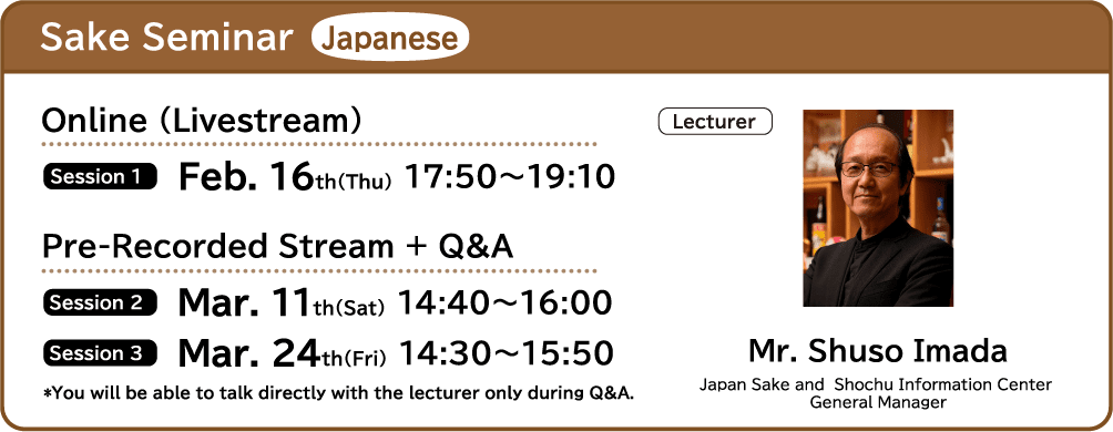 Sake Seminar Japanese ■Online (Livestream) ・Session 1 Feb. 16th(Thu) 17:50～19:10 ■Pre-Recorded Stream + Q&A ・Session 2 Mar. 11th(Sat) 14:40～16:00 ・Session 3 Mar. 24th(Fri) 14:30～15:50 ■Lecture Mr. Shuso Imada (Japan Sake and Shochu Information Center General Manager) *You will be able to talk directly with the lecturer only during Q&A.