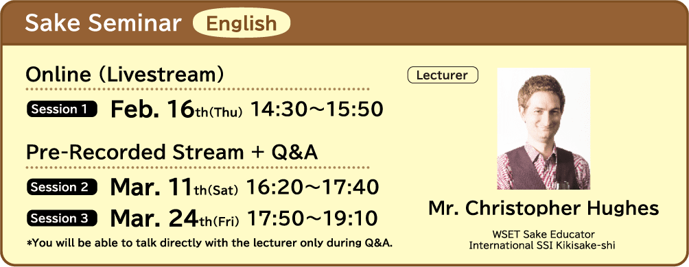 Sake Seminar English ■Online (Livestream) ・Session 1 Feb. 16th(Thu) 14:30～15:50 ■Pre-Recorded Stream + Q&A ・Session 2 Mar. 11th(Sat) 16:20～17:40 ・Session 3 Mar. 24th(Fri) 17:50～19:10 ■Lecture Mr. Christopher Hughers (WSET Sake Educator / International SSI Kikisake-shi) *You will be able to talk directly with the lecturer only during Q&A.