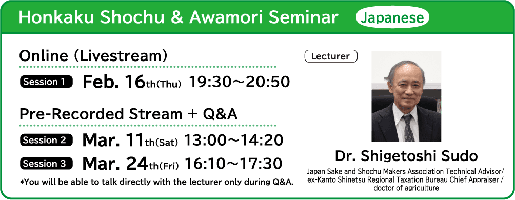honkaku Shochu & Awamori Seminar Japanese ■Online (Livestream) ・Session 1 Feb. 16th(Thu) 19:30～20:50 ■Pre-Recorded Stream + Q&A ・Session 2 Mar. 11th(Sat) 13:00～14:20 ・Session 3 Mar. 24th(Fri) 16:10～17:30 ■Lecture Dr. Shigetoshi Sudo (Japan Sake and Shochu Makers Association Technical Advisor / ex-Kanto Shinetsu Regional Taxation Bureau Chief Appraiser / doctor of agriculture) *You will be able to talk directly with the lecturer only during Q&A.