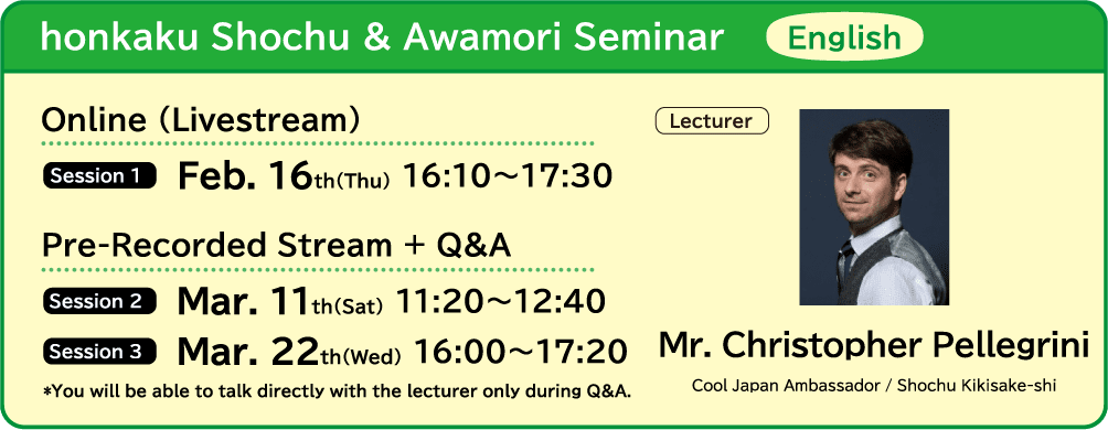 honkaku Shochu & Awamori Seminar English ■Online (Livestream) ・Session 1 Feb. 16th(Thu) 16:10～17:30　■Pre-Recorded Stream + Q&A ・Session 2 Mar. 11th(Sat) 11:20～12:40 ・Session 3 Mar. 22th(Wed) 16:00～17:20 ■Lecture Mr. Christopher Pellegrini
                            (Cool Japan Ambassador / Shochu Kikisake-shi) *You will be able to talk directly with the lecturer only during Q&A.