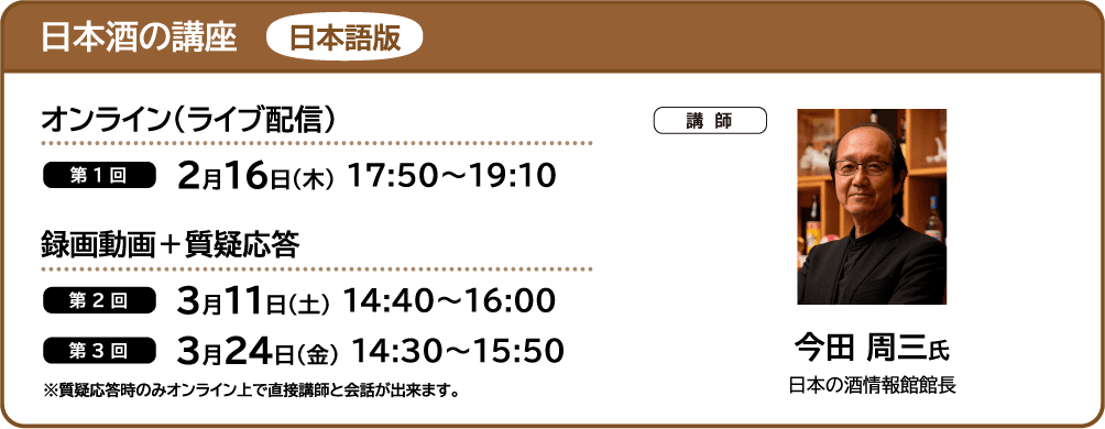 日本酒の講座 日本語版 ■オンライン（ライブ配信） ・第1回 2月16日（木） 17:50～19:10 ■録画動画＋質疑応答 ・第2回 3月11日（土） 14:40～16:00 ・第3回3月24日（金） 14:30～15:50 ■講師 今田 周三氏 日本の酒情報館館長 ※質疑応答時のみオンライン上で直接講師と会話が出来ます。