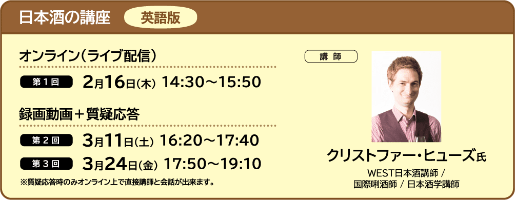 日本酒の講座 英語版 ■オンライン（ライブ配信） ・第1回 2月16日（木） 14:30～15:50 ■録画動画＋質疑応答 ・第2回 3月11日（土） 16:20～17:40 ・第3回 3月24日（金） 17:50～19:10 ■講師 クリストファー・ヒューズ氏 WEST日本酒講師 /
                            国際唎酒師 / 日本酒学講師 ※質疑応答時のみオンライン上で直接講師と会話が出来ます。