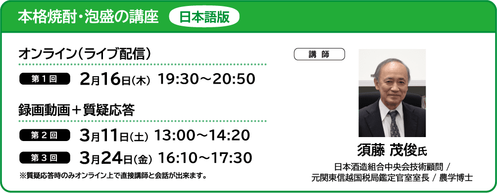 本格焼酎・泡盛の講座 日本語版 ■オンライン（ライブ配信） ・第1回 2月16日（木）19:30～20:50 ■録画動画＋質疑応答 ・第2回 3月11日（土） 13:00～14:20 ・第3回 3月24日（金） 16:10～17:30 ■講師 須藤 茂俊氏 日本酒造組合中央会技術顧問 /
                            元関東信越国税局鑑定官室室長 / 農学博士 ※質疑応答時のみオンライン上で直接講師と会話が出来ます。