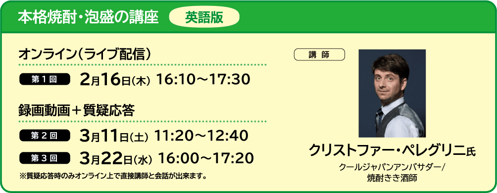 本格焼酎・泡盛の講座 英語版 ■オンライン（ライブ配信） ・第1回 2月16日（木）16:10～17:30　■録画動画＋質疑応答 ・第2回 3月11日（土） 11:20～12:40 ・第3回 3月22日（水） 16:00～17:20 ■講師 クリストファー・ペレグリニ氏 クールジャパンアンバサダー/焼酎きき酒師 ※質疑応答時のみオンライン上で直接講師と会話が出来ます。