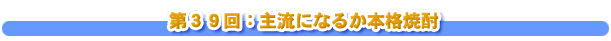 第３９回：主流になるか本格焼酎
