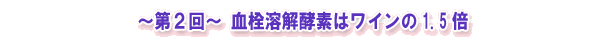 ~第2回~ 血栓溶解酵素はワインの1.5倍
