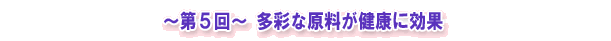 ~第5回~ 多彩な原料が健康に効果
