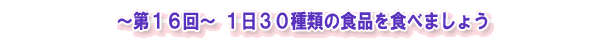 ~第16回~ 1日30種類の食品を食べましょう