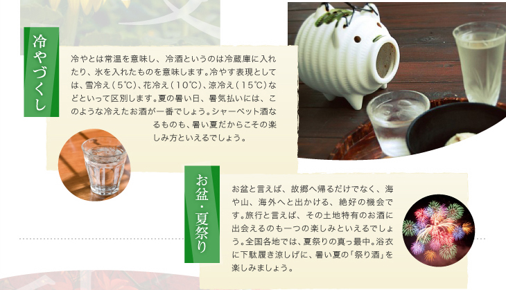 「冷やづくし」冷やとは常温を意味し、冷酒というのは冷蔵庫に入れたり、氷を入れたものを意味します。冷やす表現としては、雪冷え（５℃）、花冷え（１０℃）、涼冷え（１５℃）などといって区別します。夏の暑い日、暑気払いには、このような冷えたお酒が一番でしょう。シャーベット酒なるものも、暑い夏だからこその楽しみ方といえるでしょう。「お盆夏祭り」お盆と言えば、故郷へ帰るだけでなく、海や山、海外へと出かける、絶好の機会です。旅行と言えば、その土地特有のお酒に出会えるのも一つの楽しみといえるでしょう。全国各地では、夏祭りの真っ最中。浴衣に下駄履き涼しげに、暑い夏の「祭り酒」を楽しみましょう。