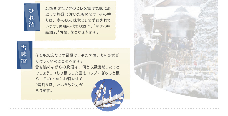 「ひれ酒」乾燥させたフグのヒレを焦げ気味にあぶって熱燗に注いだものです。その香りは、冬の味の味覚として愛飲されています。同様の代わり酒に、「かにの甲羅酒」、「骨酒」などがあります。「雪見酒」何とも風流なこの習慣は、平安の頃、あの紫式部も行っていたと言われます。雪を眺めながらの飲酒は、何とも風流だったことでしょう。つもり積もった雪をコップにぎゅっと積め、その上からお酒を注ぐ「雪割り酒」という飲み方があります。