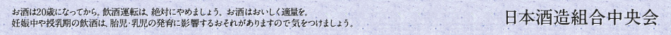 お酒は20歳になってから。飲酒運転は、絶対にやめましょう。お酒はおいしく適量を。妊娠中や授乳中の飲酒は、胎児・乳児の発育に影響するおそれがありますので気をつけましょう。
日本酒造組合中央会