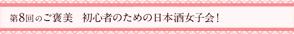 第8回のご褒美　初心者のための日本酒女子会！