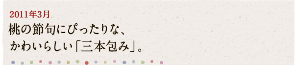 2011年3月 桃の節句にぴったりな、かわいらしい「三本包み」。