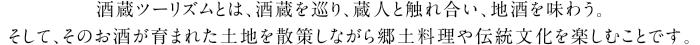 酒蔵ツーリズムとは、酒蔵を巡り、蔵人と触れ合い、地酒を味わう。
そして、そのお酒が育まれた土地を散策しながら郷土料理や伝統文化を楽しむことです。